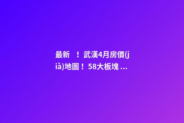 最新！武漢4月房價(jià)地圖！58大板塊，僅5個(gè)上漲？！